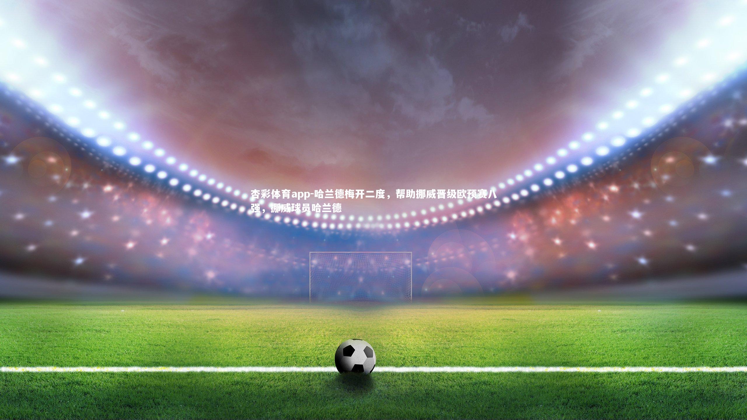 杏彩体育app-哈兰德梅开二度，帮助挪威晋级欧预赛八强，挪威球员哈兰德